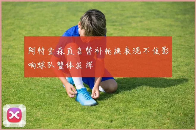 阿特金森直言替补轮换表现不佳影响球队整体发挥