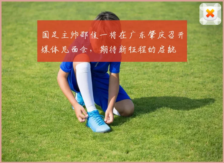 国足主帅邵佳一将在广东肇庆召开媒体见面会，期待新征程的启航