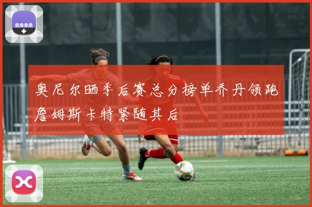 奥尼尔晒季后赛总分榜单乔丹领跑詹姆斯卡特紧随其后