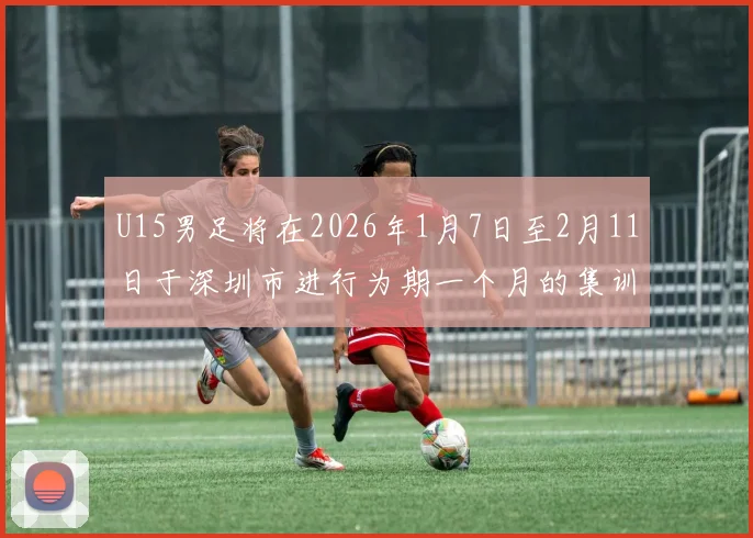 U15男足将在2026年1月7日至2月11日于深圳市进行为期一个月的集训活动