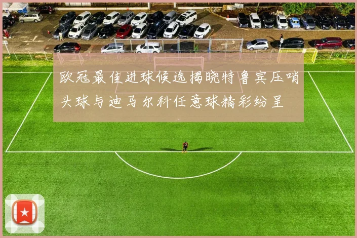欧冠最佳进球候选揭晓特鲁宾压哨头球与迪马尔科任意球精彩纷呈