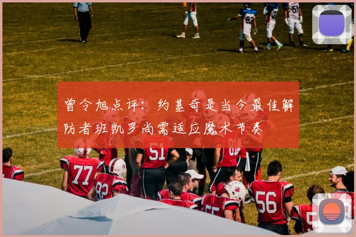 曾令旭点评：约基奇是当今最佳解防者班凯罗尚需适应魔术节奏