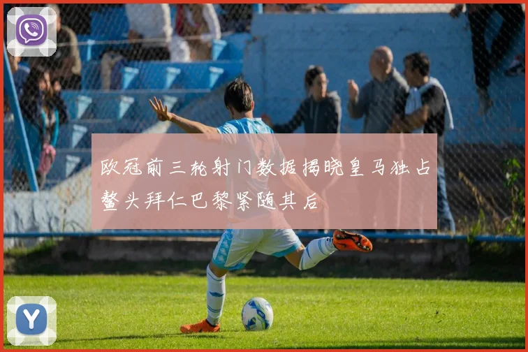欧冠前三轮射门数据揭晓皇马独占鳌头拜仁巴黎紧随其后