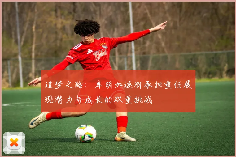 追梦之路：库明加逐渐承担重任展现潜力与成长的双重挑战