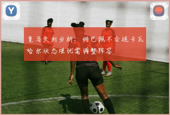 皇马失利分析：姆巴佩不合适卡瓦哈尔状态堪忧需调整阵容