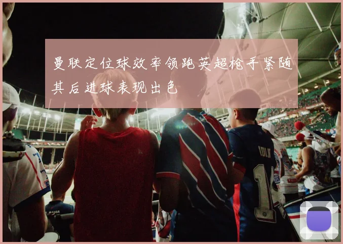 曼联定位球效率领跑英超枪手紧随其后进球表现出色
