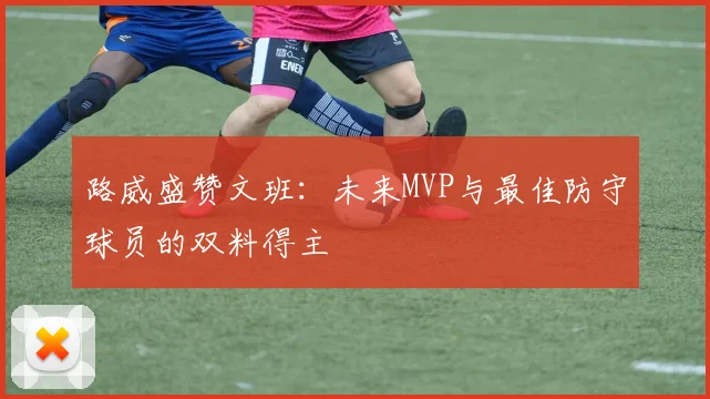路威盛赞文班：未来MVP与最佳防守球员的双料得主