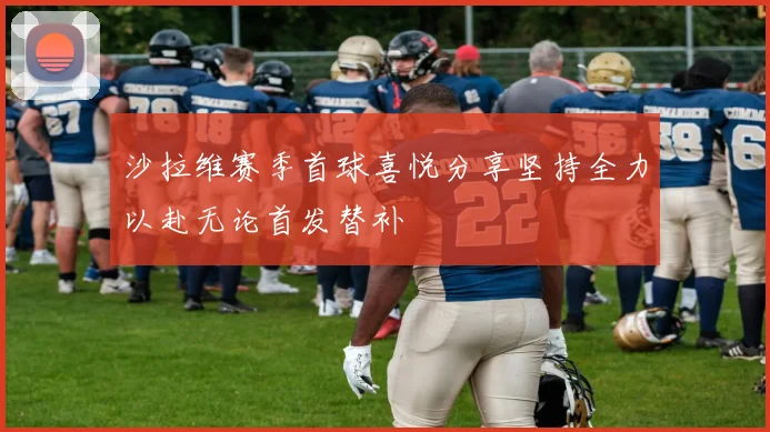 沙拉维赛季首球喜悦分享坚持全力以赴无论首发替补