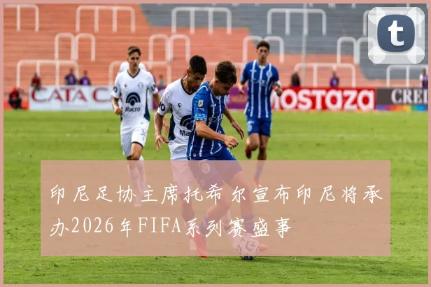 印尼足协主席托希尔宣布印尼将承办2026年FIFA系列赛盛事