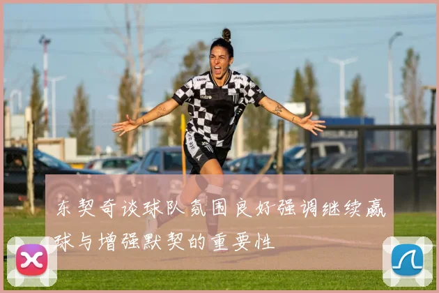 东契奇谈球队氛围良好强调继续赢球与增强默契的重要性