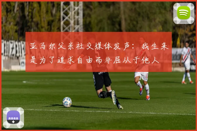 亚马尔父亲社交媒体发声：我生来是为了追求自由而非屈从于他人