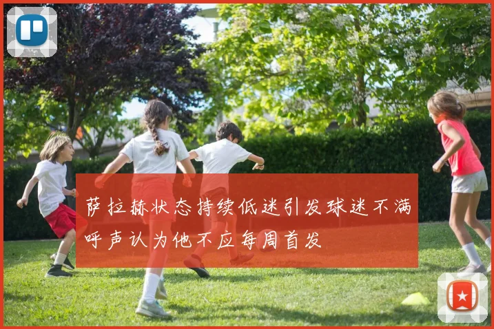 萨拉赫状态持续低迷引发球迷不满呼声认为他不应每周首发