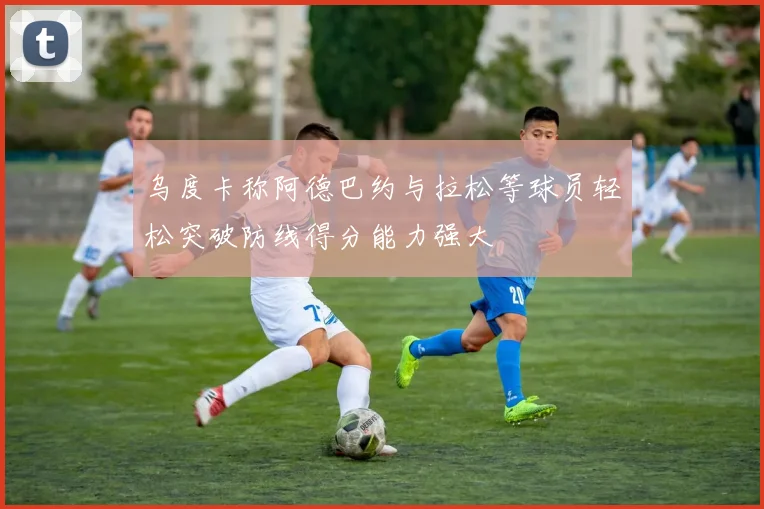 乌度卡称阿德巴约与拉松等球员轻松突破防线得分能力强大