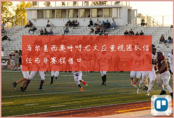 马尔基西奥呼吁尤文应重视团队信任而非赛程借口