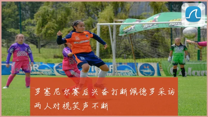 罗塞尼尔赛后兴奋打断佩德罗采访两人对视笑声不断