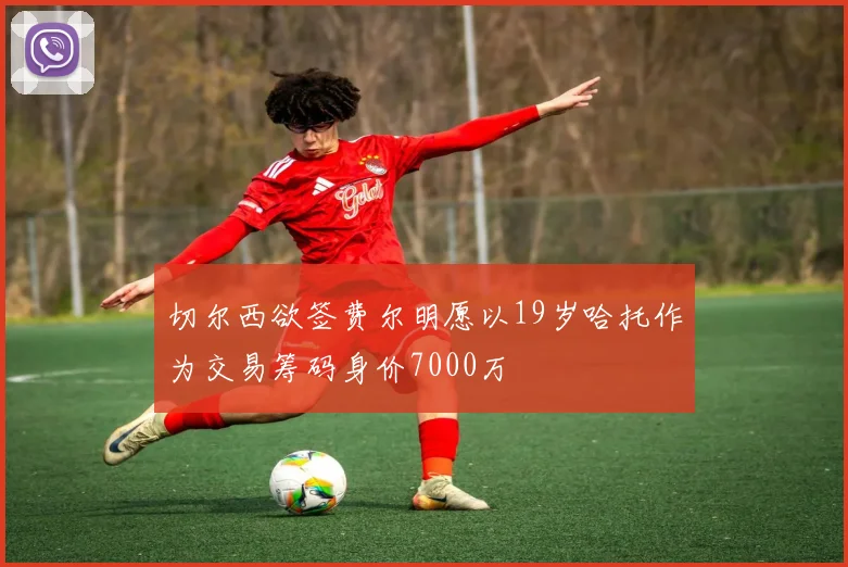 切尔西欲签费尔明愿以19岁哈托作为交易筹码身价7000万