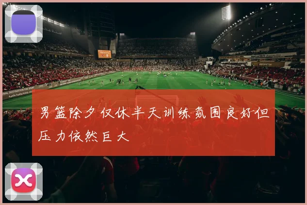 男篮除夕仅休半天训练氛围良好但压力依然巨大