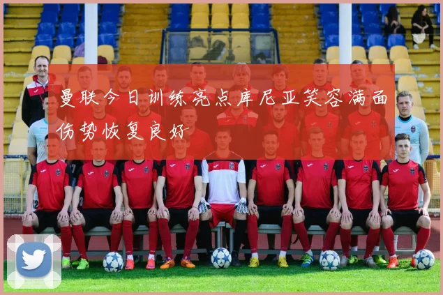 曼联今日训练亮点库尼亚笑容满面伤势恢复良好